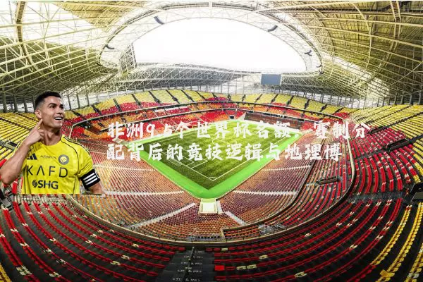 非洲9.5个世界杯名额:赛制分配背后的竞技逻辑与地理博弈